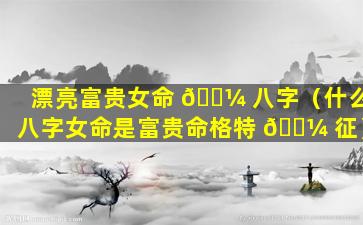 漂亮富贵女命 🌼 八字（什么八字女命是富贵命格特 🌼 征）
